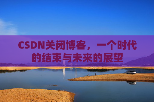 CSDN关闭博客，一个时代的结束与未来的展望